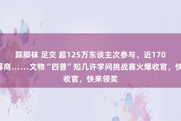踩脚袜 足交 超125万东谈主次参与、近1700万次筹商……文物“四普”知几许学问挑战赛火爆收官，快来领奖