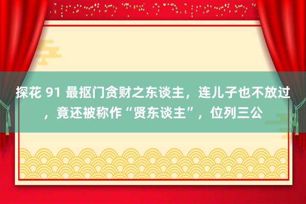 探花 91 最抠门贪财之东谈主，连儿子也不放过，竟还被称作“贤东谈主”，位列三公