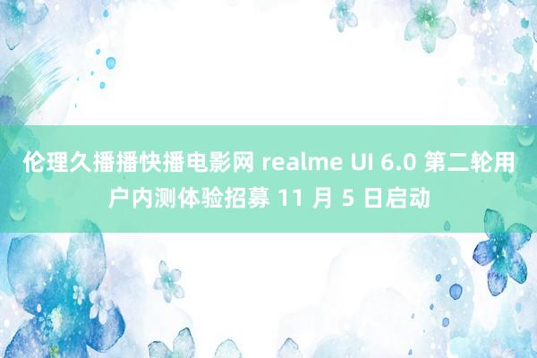 伦理久播播快播电影网 realme UI 6.0 第二轮用户内测体验招募 11 月 5 日启动