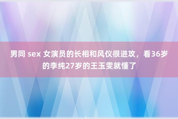 男同 sex 女演员的长相和风仪很进攻，看36岁的李纯27岁的王玉雯就懂了