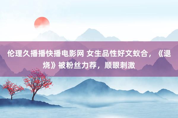 伦理久播播快播电影网 女生品性好文蚁合，《退烧》被粉丝力荐，顺眼刺激