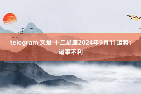 telegram 文爱 十二星座2024年9月11运势：诸事不利