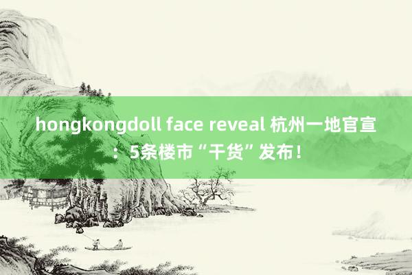 hongkongdoll face reveal 杭州一地官宣：5条楼市“干货”发布！