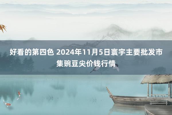 好看的第四色 2024年11月5日寰宇主要批发市集豌豆尖价钱行情