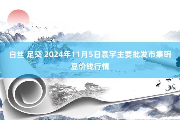 白丝 足交 2024年11月5日寰宇主要批发市集豌豆价钱行情