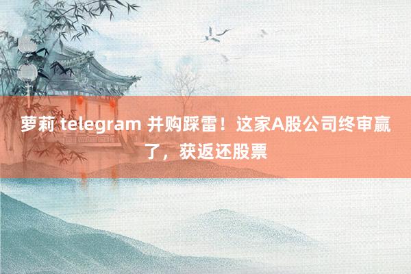 萝莉 telegram 并购踩雷！这家A股公司终审赢了，获返还股票