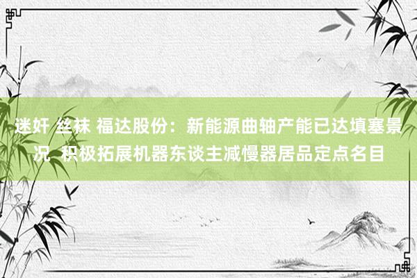 迷奸 丝袜 福达股份：新能源曲轴产能已达填塞景况  积极拓展机器东谈主减慢器居品定点名目