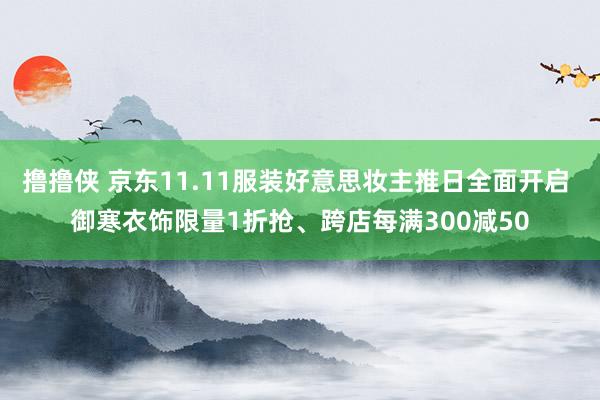 撸撸侠 京东11.11服装好意思妆主推日全面开启 御寒衣饰限量1折抢、跨店每满300减50