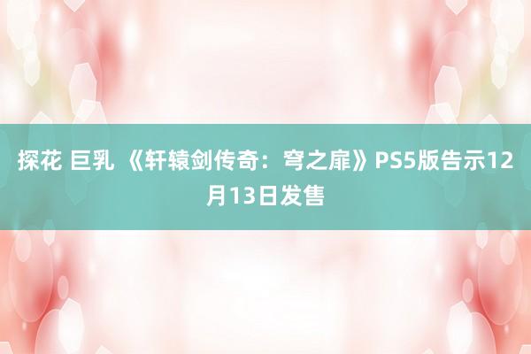 探花 巨乳 《轩辕剑传奇：穹之扉》PS5版告示12月13日发售