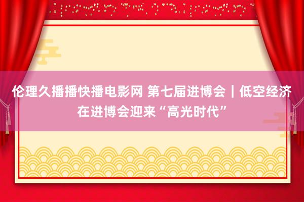 伦理久播播快播电影网 第七届进博会｜低空经济在进博会迎来“高光时代”