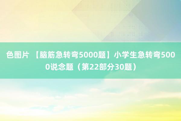 色图片 【脑筋急转弯5000题】小学生急转弯5000说念题（第22部分30题）