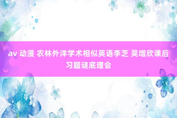 av 动漫 农林外洋学术相似英语李芝 吴增欣课后习题谜底理会