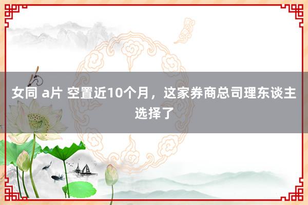 女同 a片 空置近10个月，这家券商总司理东谈主选择了