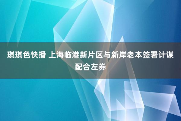 琪琪色快播 上海临港新片区与新岸老本签署计谋配合左券