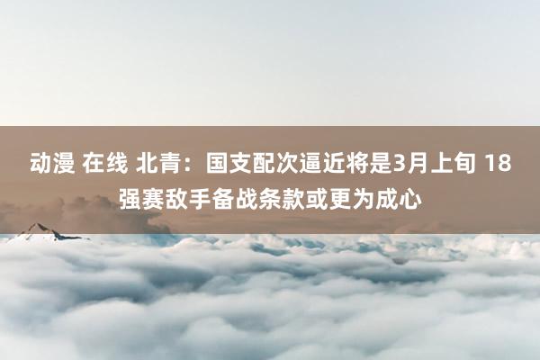 动漫 在线 北青：国支配次逼近将是3月上旬 18强赛敌手备战条款或更为成心