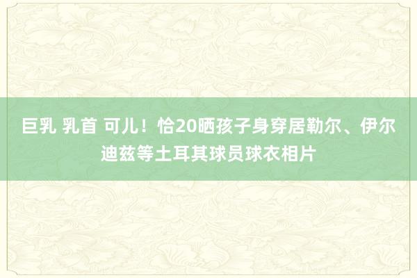 巨乳 乳首 可儿！恰20晒孩子身穿居勒尔、伊尔迪兹等土耳其球员球衣相片