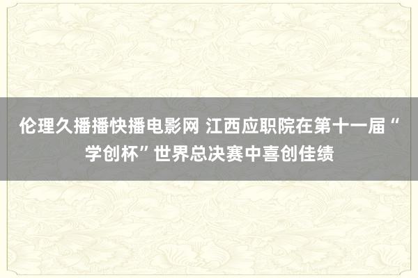 伦理久播播快播电影网 江西应职院在第十一届“学创杯”世界总决赛中喜创佳绩