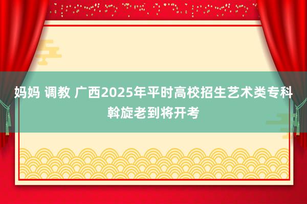 妈妈 调教 广西2025年平时高校招生艺术类专科斡旋老到将开考