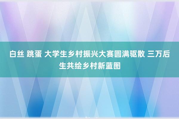 白丝 跳蛋 大学生乡村振兴大赛圆满驱散 三万后生共绘乡村新蓝图