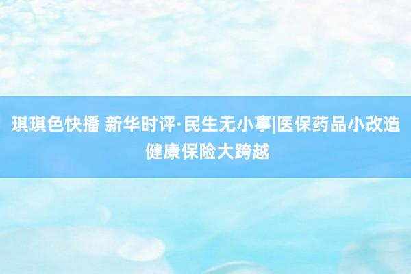 琪琪色快播 新华时评·民生无小事|医保药品小改造 健康保险大跨越