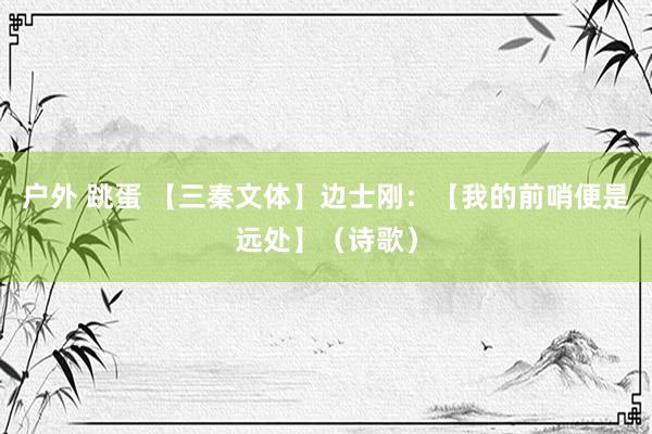 户外 跳蛋 【三秦文体】边士刚：【我的前哨便是远处】（诗歌）