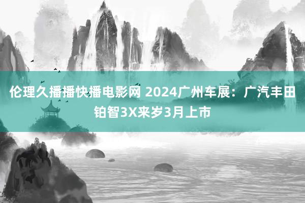 伦理久播播快播电影网 2024广州车展：广汽丰田铂智3X来岁3月上市