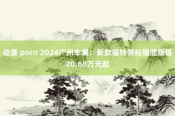 动漫 porn 2024广州车展：新款福特领裕插混版售20.68万元起