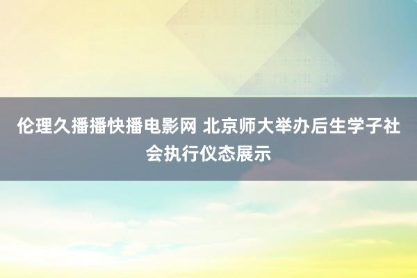 伦理久播播快播电影网 北京师大举办后生学子社会执行仪态展示