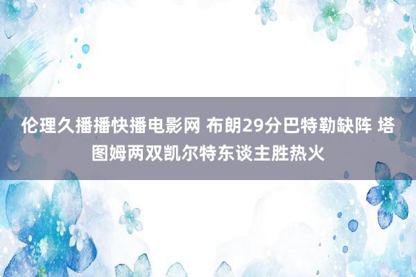 伦理久播播快播电影网 布朗29分巴特勒缺阵 塔图姆两双凯尔特东谈主胜热火