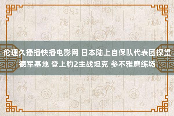 伦理久播播快播电影网 日本陆上自保队代表团探望德军基地 登上豹2主战坦克 参不雅磨练场