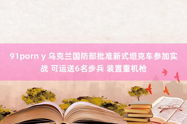 91porn y 乌克兰国防部批准新式坦克车参加实战 可运送6名步兵 装置重机枪