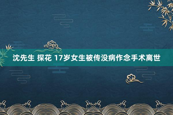 沈先生 探花 17岁女生被传没病作念手术离世