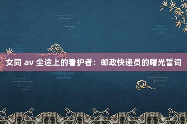 女同 av 尘途上的看护者：邮政快递员的曙光誓词