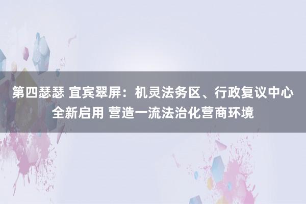 第四瑟瑟 宜宾翠屏：机灵法务区、行政复议中心全新启用 营造一流法治化营商环境