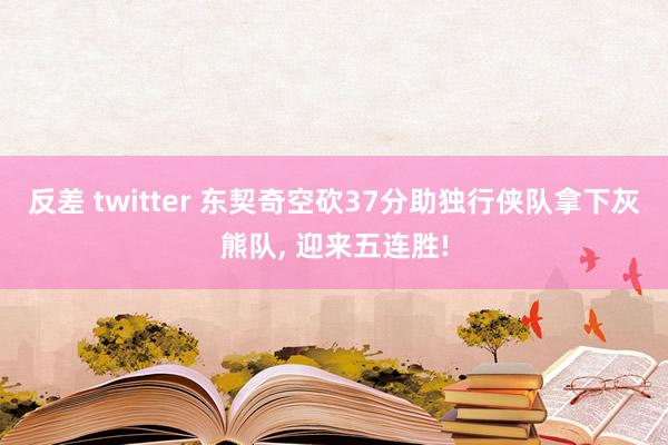 反差 twitter 东契奇空砍37分助独行侠队拿下灰熊队， 迎来五连胜!