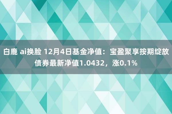 白鹿 ai换脸 12月4日基金净值：宝盈聚享按期绽放债券最新净值1.0432，涨0.1%