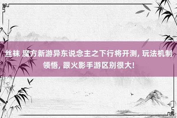 丝袜 魔方新游异东说念主之下行将开测， 玩法机制领悟， 跟火影手游区别很大!