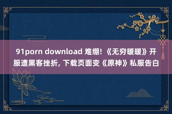 91porn download 难绷! 《无穷暖暖》开服遭黑客挫折， 下载页面变《原神》私服告白