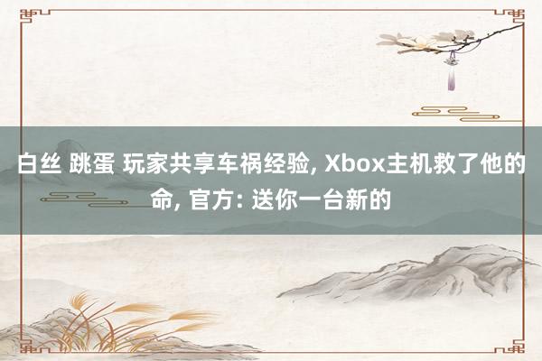 白丝 跳蛋 玩家共享车祸经验， Xbox主机救了他的命， 官方: 送你一台新的