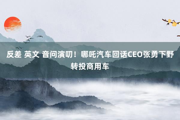 反差 英文 音问演叨！哪吒汽车回话CEO张勇下野转投商用车