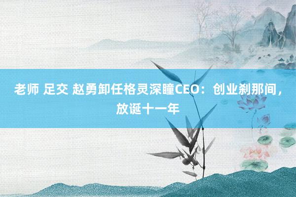 老师 足交 赵勇卸任格灵深瞳CEO：创业刹那间，放诞十一年