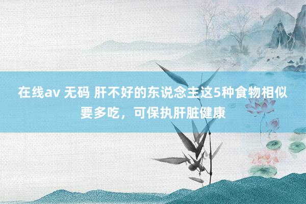 在线av 无码 肝不好的东说念主这5种食物相似要多吃，可保执肝脏健康