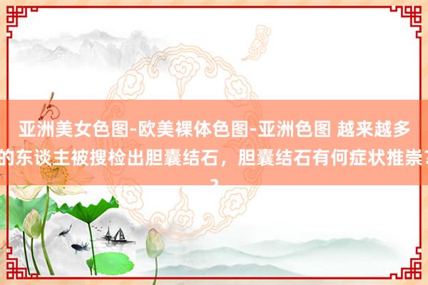 亚洲美女色图-欧美裸体色图-亚洲色图 越来越多的东谈主被搜检出胆囊结石，胆囊结石有何症状推崇？