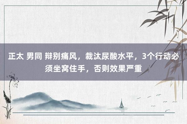 正太 男同 辩别痛风，裁汰尿酸水平，3个行动必须坐窝住手，否则效果严重