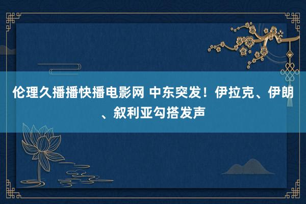 伦理久播播快播电影网 中东突发！伊拉克、伊朗、叙利亚勾搭发声