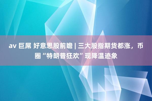 av 巨屌 好意思股前瞻 | 三大股指期货都涨，币圈“特朗普狂欢”现降温迹象