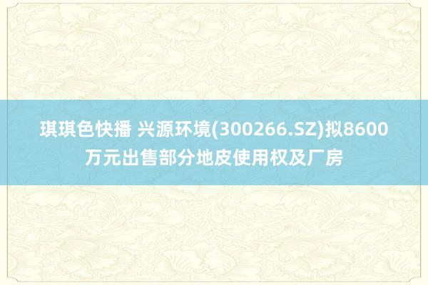 琪琪色快播 兴源环境(300266.SZ)拟8600万元出售部分地皮使用权及厂房