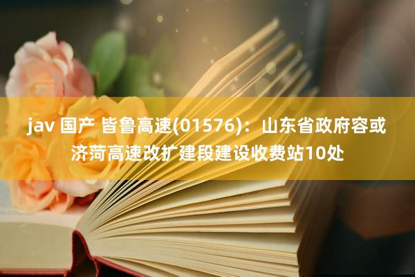 jav 国产 皆鲁高速(01576)：山东省政府容或济菏高速改扩建段建设收费站10处