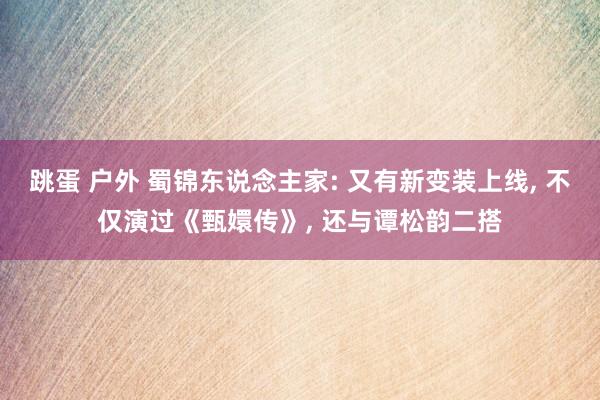 跳蛋 户外 蜀锦东说念主家: 又有新变装上线， 不仅演过《甄嬛传》， 还与谭松韵二搭