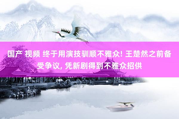 国产 视频 终于用演技驯顺不雅众! 王楚然之前备受争议， 凭新剧得到不雅众招供